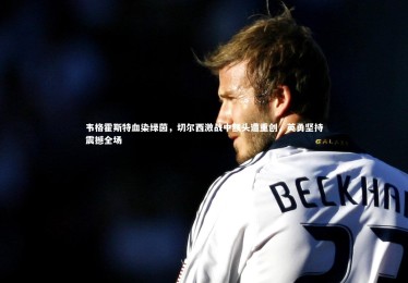 YY易游体育平台|韦格霍斯特血染绿茵，切尔西激战中额头遭重创，英勇坚持震撼全场