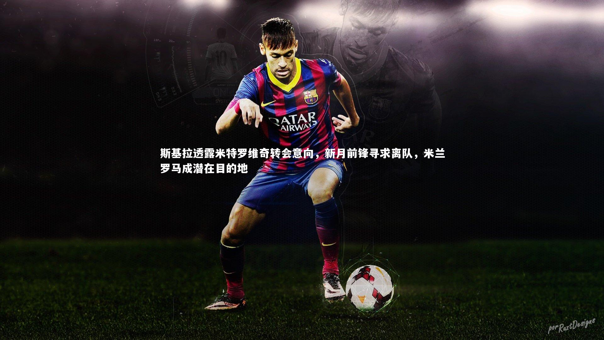 斯基拉透露米特罗维奇转会意向，新月前锋寻求离队，米兰罗马成潜在目的地